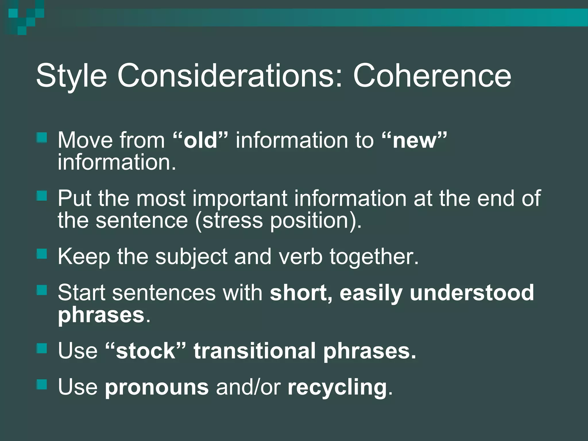 Style Considerations: Coherence
 Move from “old” information to “new”
information.
 Put the most important information at the end of
the sentence (stress position).
 Keep the subject and verb together.
 Start sentences with short, easily understood
phrases.
 Use “stock” transitional phrases.
 Use pronouns and/or recycling.
 