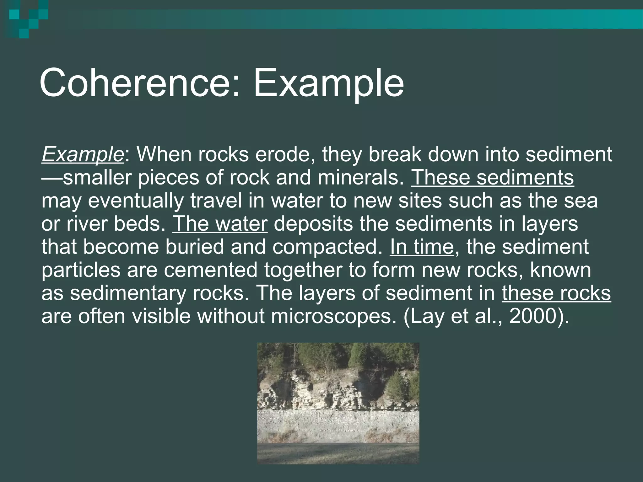 Coherence: Example
Example: When rocks erode, they break down into sediment
—smaller pieces of rock and minerals. These sediments
may eventually travel in water to new sites such as the sea
or river beds. The water deposits the sediments in layers
that become buried and compacted. In time, the sediment
particles are cemented together to form new rocks, known
as sedimentary rocks. The layers of sediment in these rocks
are often visible without microscopes. (Lay et al., 2000).
 