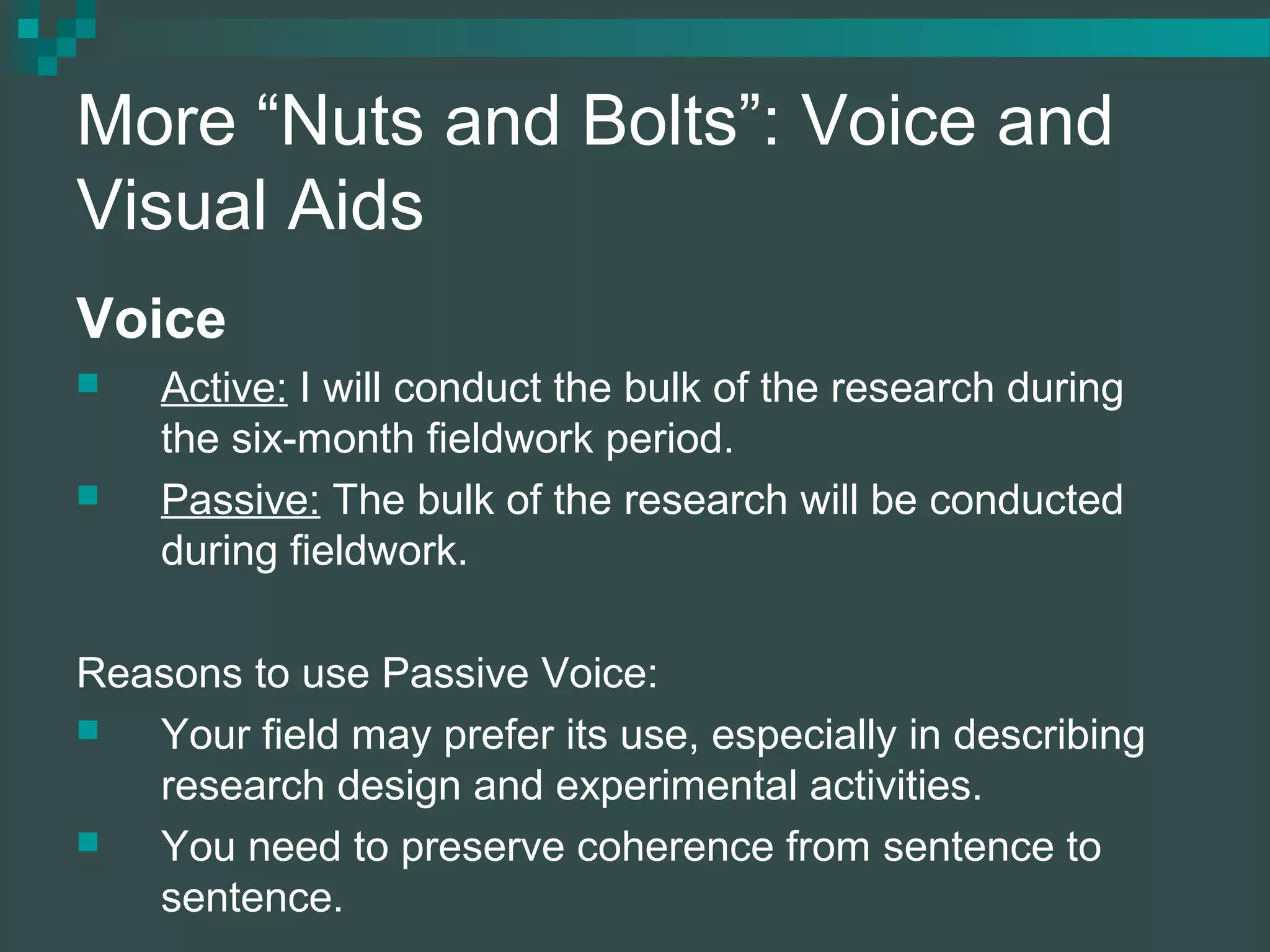 More “Nuts and Bolts”: Voice and
Visual Aids
Voice
 Active: I will conduct the bulk of the research during
the six-month fieldwork period.
 Passive: The bulk of the research will be conducted
during fieldwork.
Reasons to use Passive Voice:
 Your field may prefer its use, especially in describing
research design and experimental activities.
 You need to preserve coherence from sentence to
sentence.
 