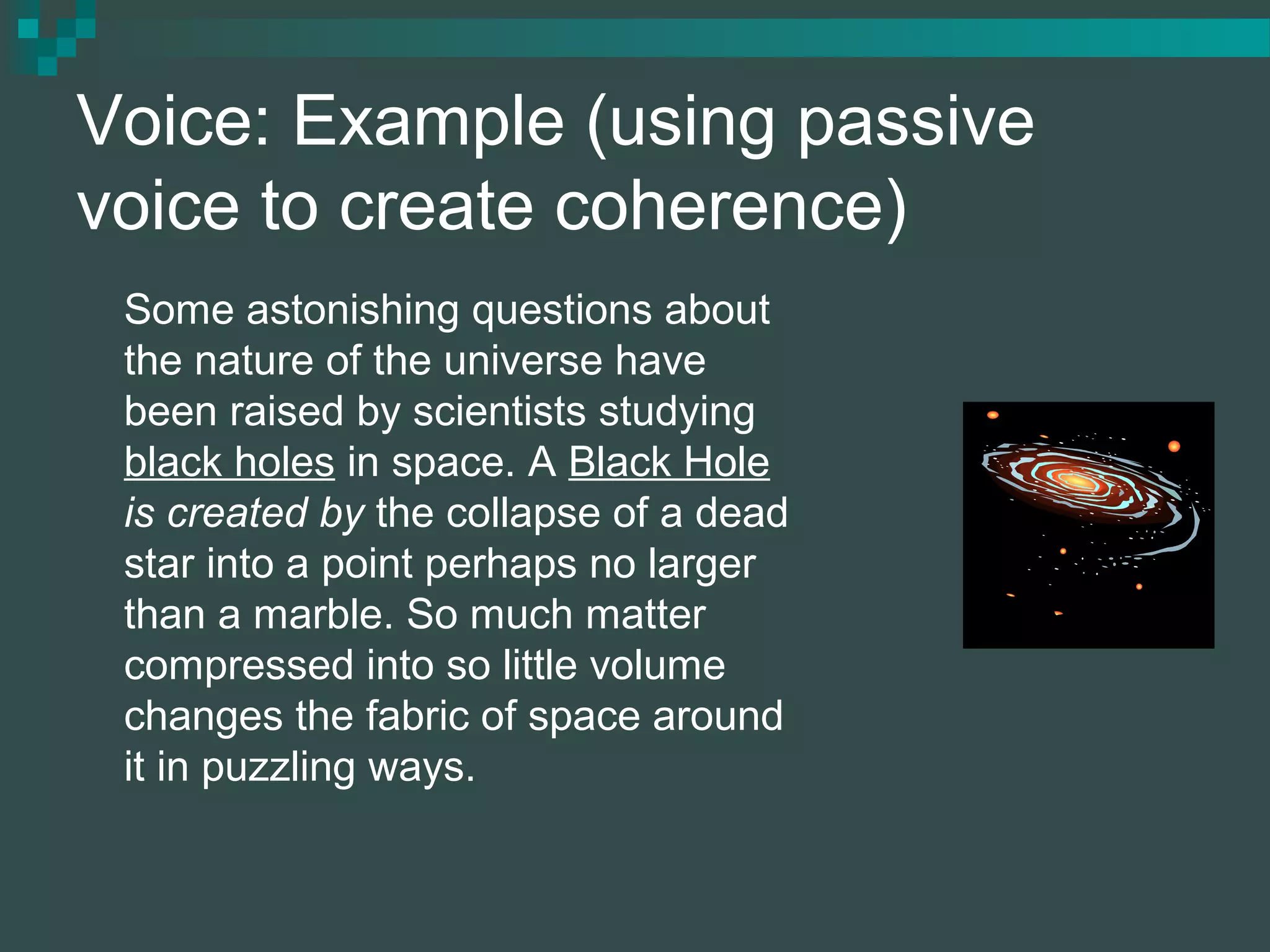 Voice: Example (using passive
voice to create coherence)
Some astonishing questions about
the nature of the universe have
been raised by scientists studying
black holes in space. A Black Hole
is created by the collapse of a dead
star into a point perhaps no larger
than a marble. So much matter
compressed into so little volume
changes the fabric of space around
it in puzzling ways.
 