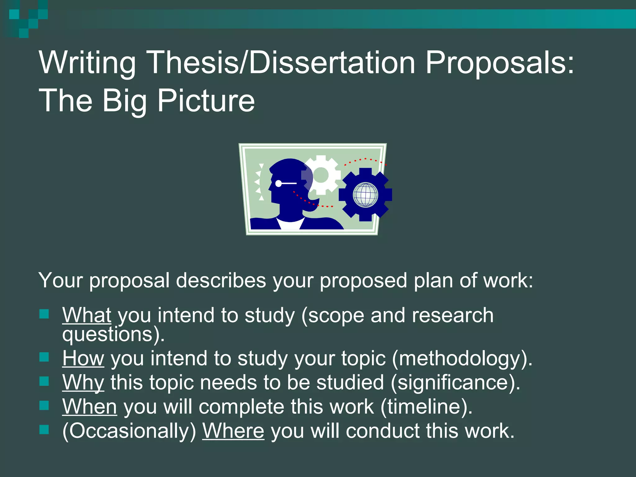Writing Thesis/Dissertation Proposals:
The Big Picture
Your proposal describes your proposed plan of work:
 What you intend to study (scope and research
questions).
 How you intend to study your topic (methodology).
 Why this topic needs to be studied (significance).
 When you will complete this work (timeline).
 (Occasionally) Where you will conduct this work.
 