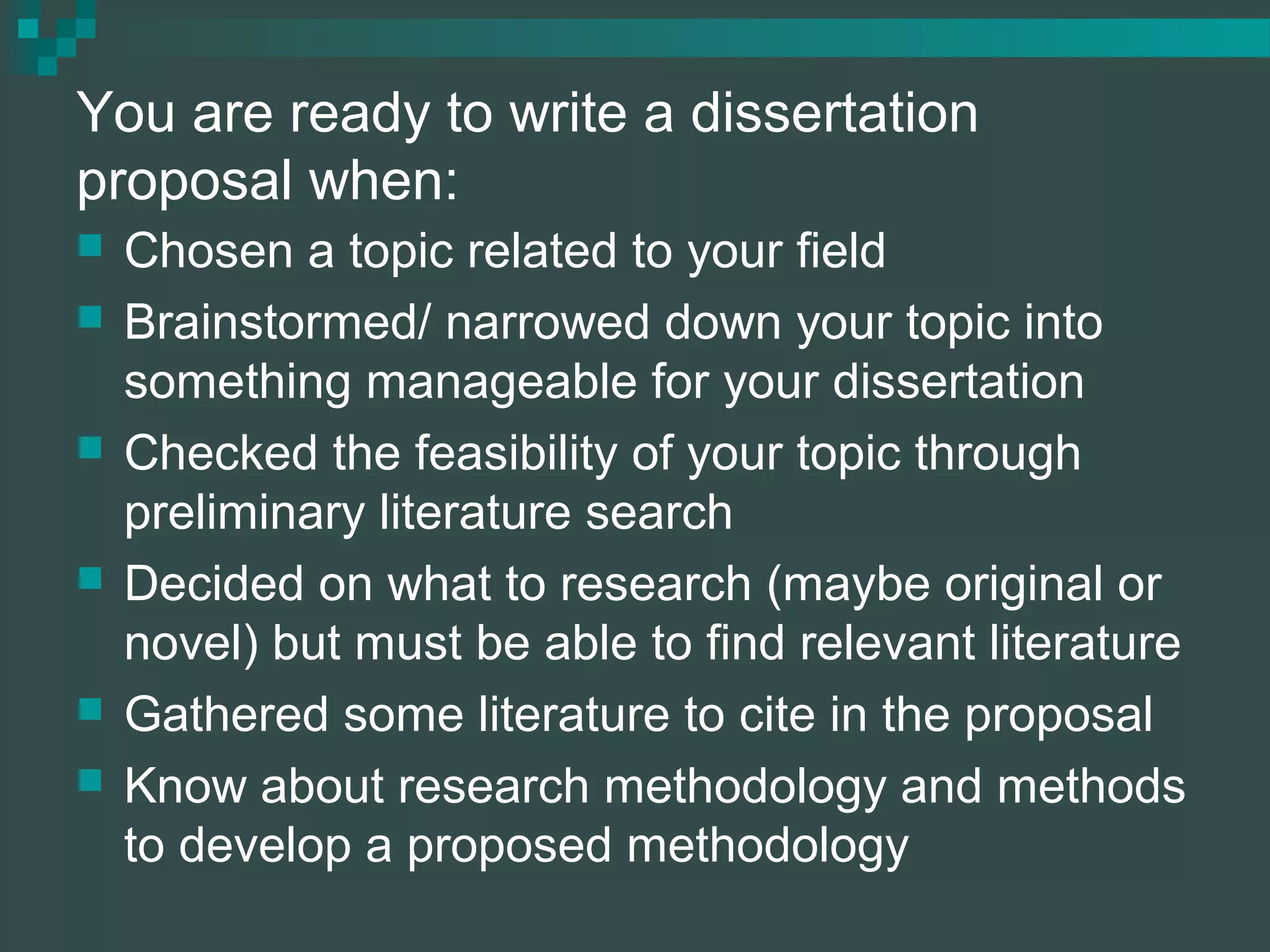 You are ready to write a dissertation
proposal when:
 Chosen a topic related to your field
 Brainstormed/ narrowed down your topic into
something manageable for your dissertation
 Checked the feasibility of your topic through
preliminary literature search
 Decided on what to research (maybe original or
novel) but must be able to find relevant literature
 Gathered some literature to cite in the proposal
 Know about research methodology and methods
to develop a proposed methodology
 
