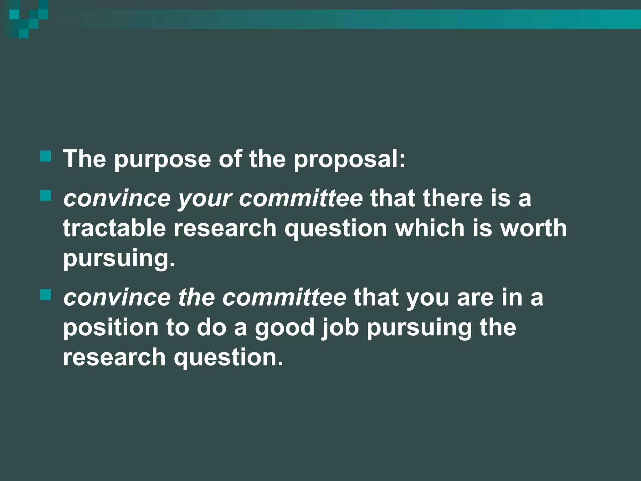  The purpose of the proposal:
 convince your committee that there is a
tractable research question which is worth
pursuing.
 convince the committee that you are in a
position to do a good job pursuing the
research question.
 