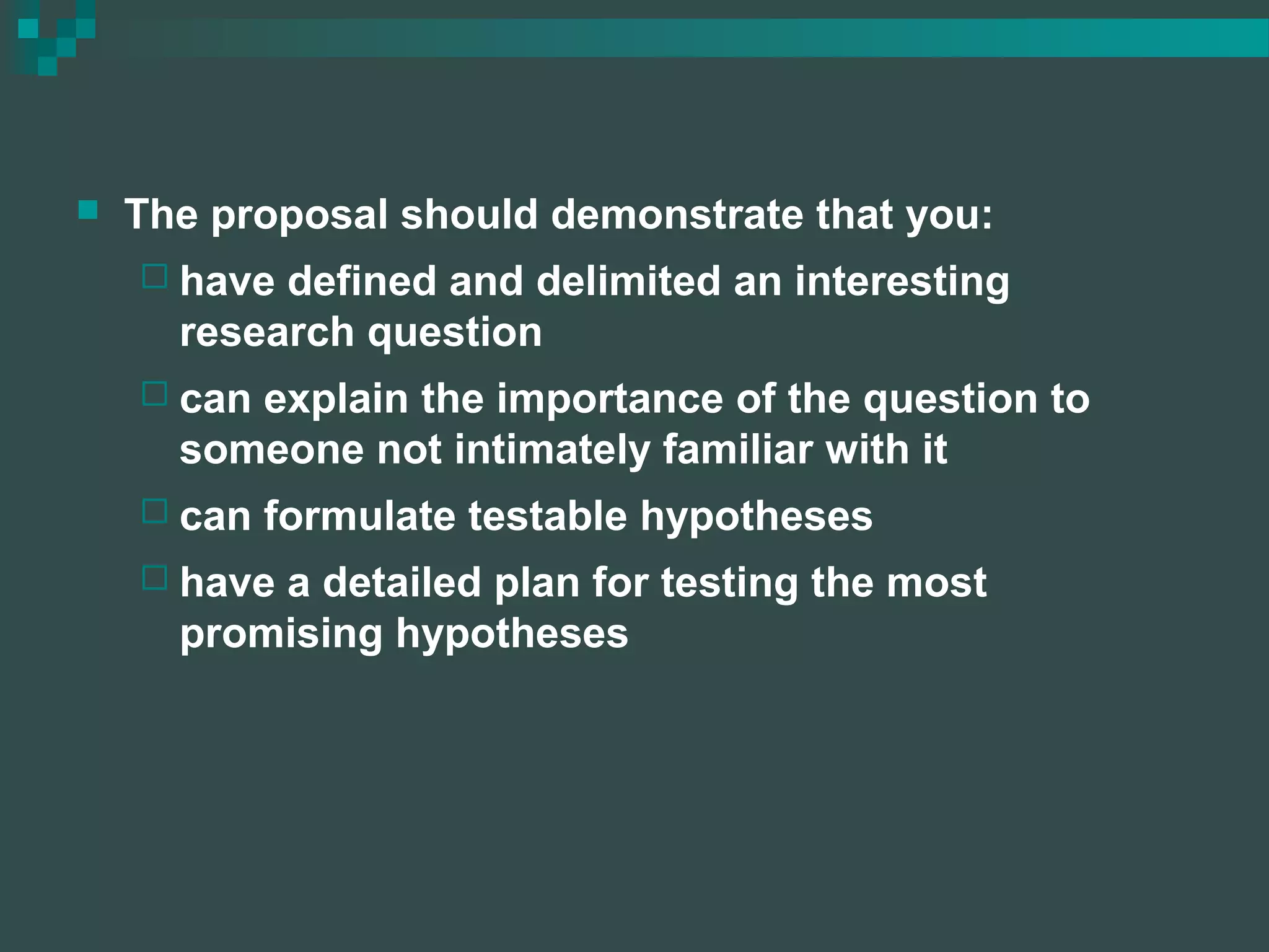  The proposal should demonstrate that you:
 have defined and delimited an interesting
research question
 can explain the importance of the question to
someone not intimately familiar with it
 can formulate testable hypotheses
 have a detailed plan for testing the most
promising hypotheses
 