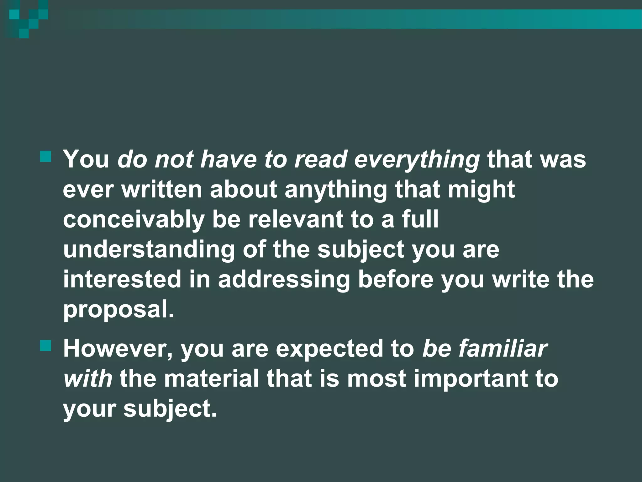  You do not have to read everything that was
ever written about anything that might
conceivably be relevant to a full
understanding of the subject you are
interested in addressing before you write the
proposal.
 However, you are expected to be familiar
with the material that is most important to
your subject.
 