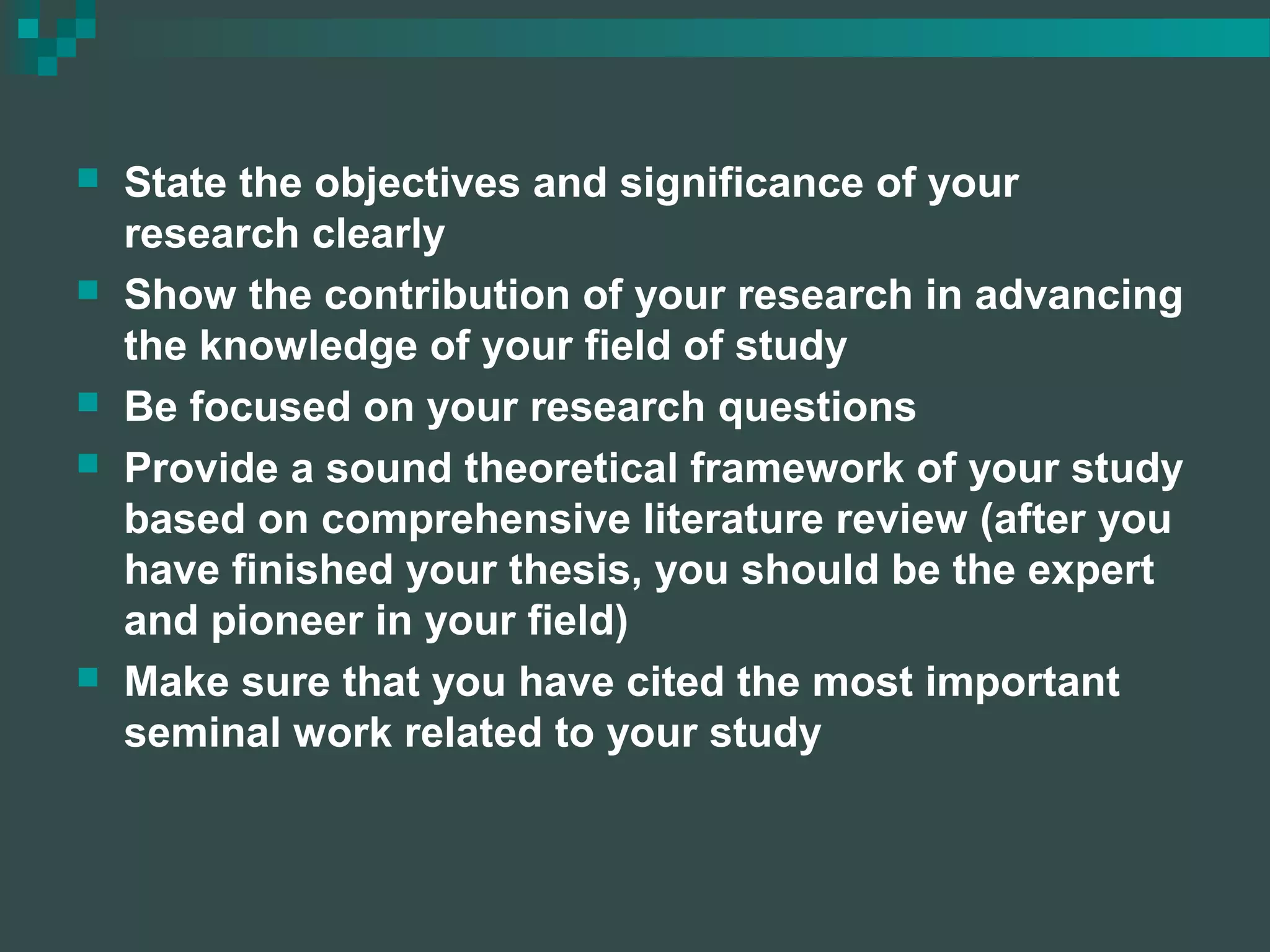  State the objectives and significance of your
research clearly
 Show the contribution of your research in advancing
the knowledge of your field of study
 Be focused on your research questions
 Provide a sound theoretical framework of your study
based on comprehensive literature review (after you
have finished your thesis, you should be the expert
and pioneer in your field)
 Make sure that you have cited the most important
seminal work related to your study
 