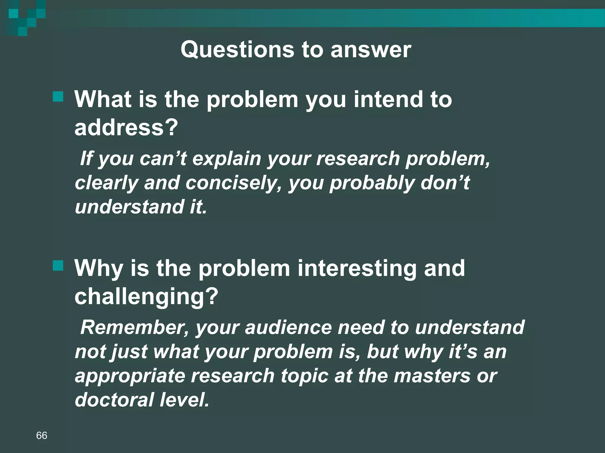 Questions to answer
 What is the problem you intend to
address?
If you can’t explain your research problem,
clearly and concisely, you probably don’t
understand it.
 Why is the problem interesting and
challenging?
Remember, your audience need to understand
not just what your problem is, but why it’s an
appropriate research topic at the masters or
doctoral level.
66
 