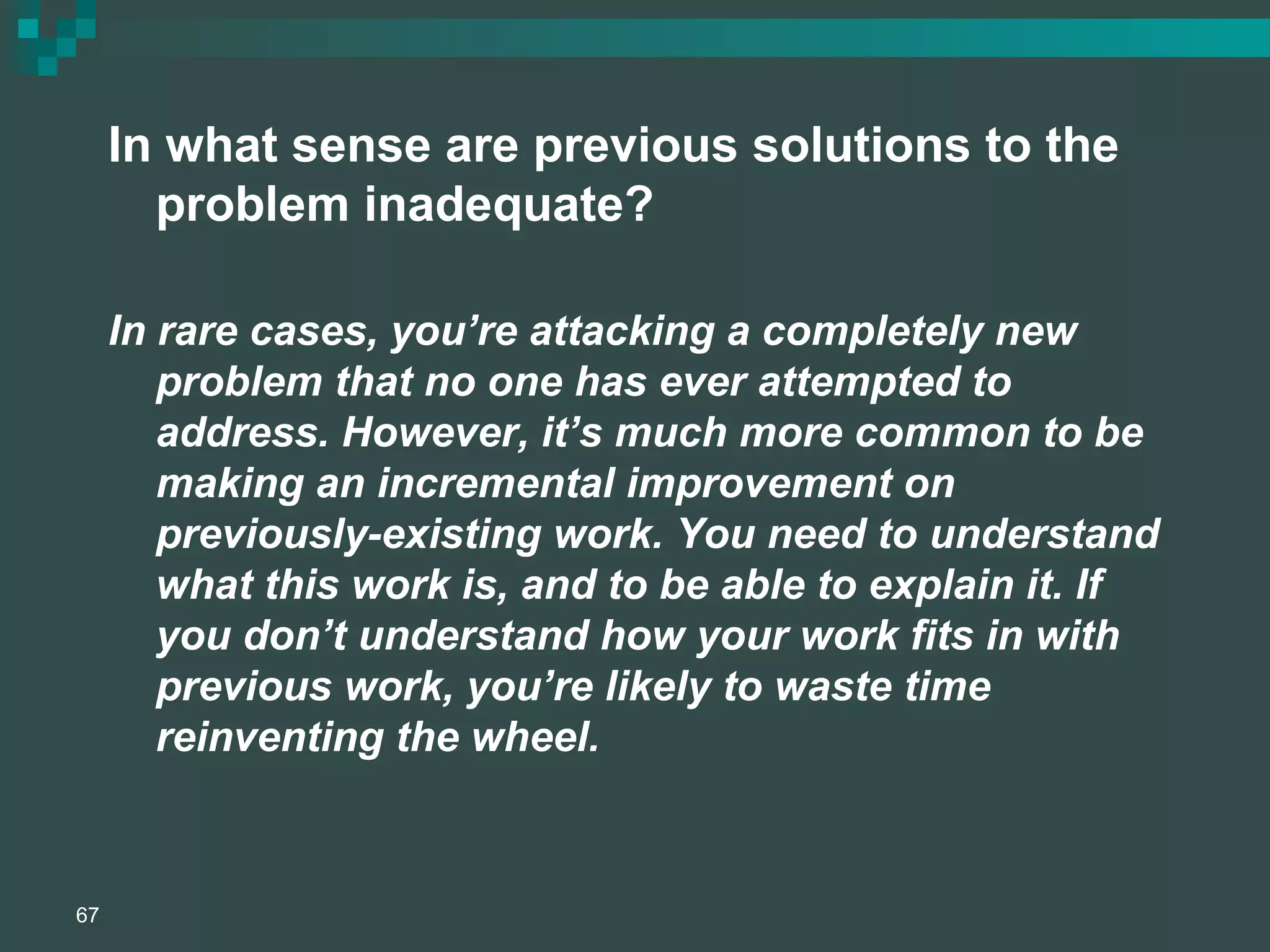 In what sense are previous solutions to the
problem inadequate?
In rare cases, you’re attacking a completely new
problem that no one has ever attempted to
address. However, it’s much more common to be
making an incremental improvement on
previously-existing work. You need to understand
what this work is, and to be able to explain it. If
you don’t understand how your work fits in with
previous work, you’re likely to waste time
reinventing the wheel.
67
 