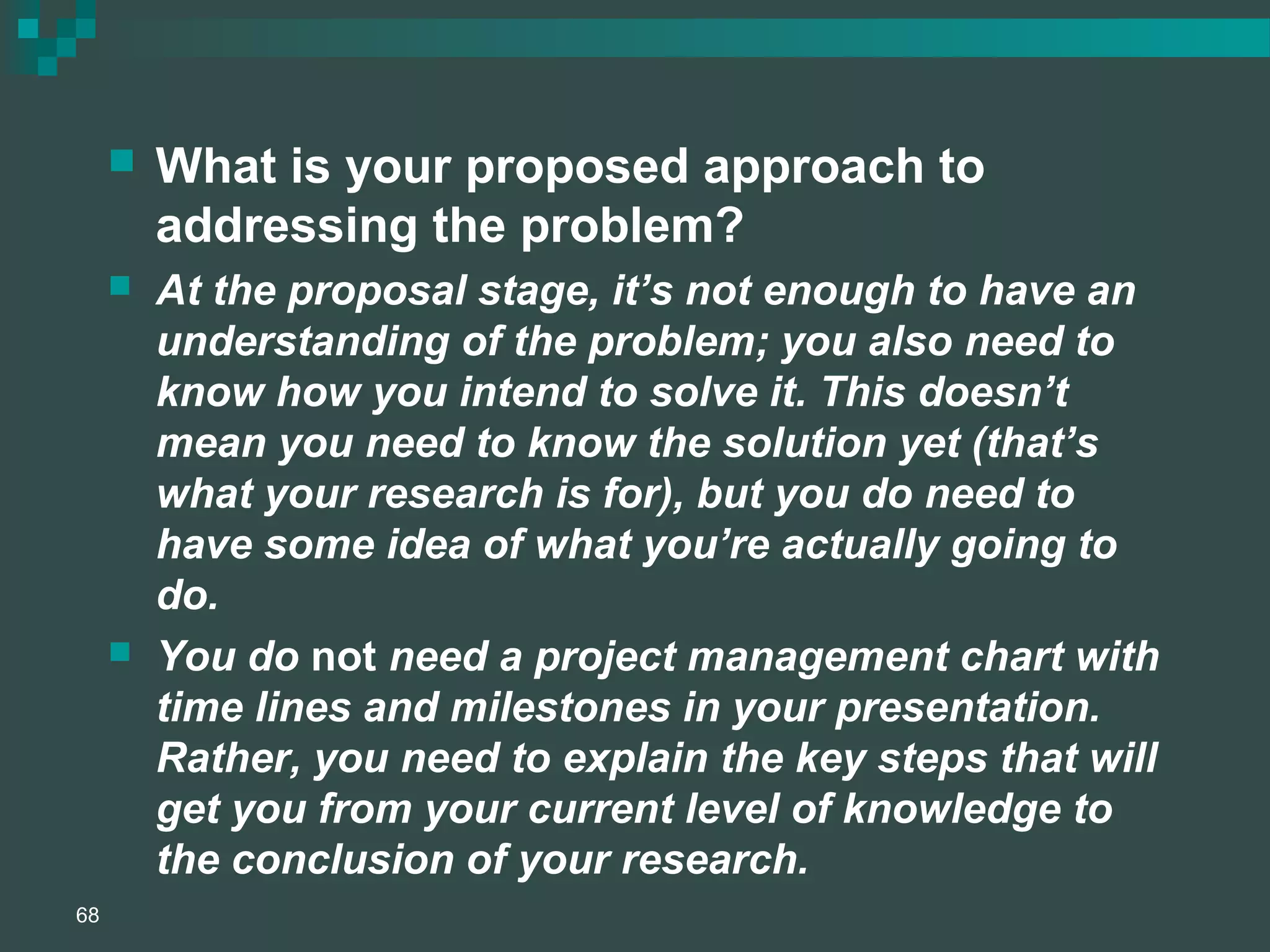  What is your proposed approach to
addressing the problem?
 At the proposal stage, it’s not enough to have an
understanding of the problem; you also need to
know how you intend to solve it. This doesn’t
mean you need to know the solution yet (that’s
what your research is for), but you do need to
have some idea of what you’re actually going to
do.
 You do not need a project management chart with
time lines and milestones in your presentation.
Rather, you need to explain the key steps that will
get you from your current level of knowledge to
the conclusion of your research.
68
 