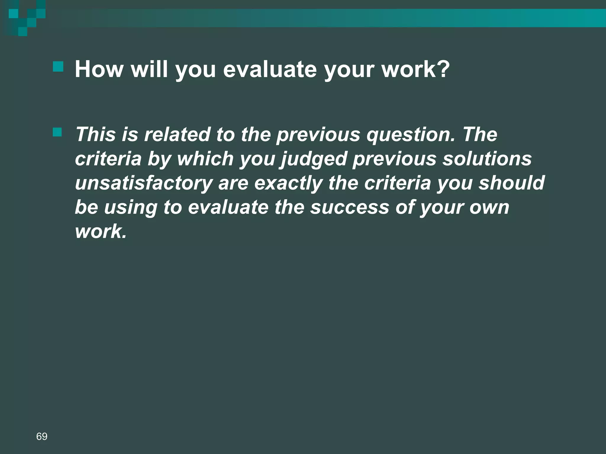  How will you evaluate your work?
 This is related to the previous question. The
criteria by which you judged previous solutions
unsatisfactory are exactly the criteria you should
be using to evaluate the success of your own
work.
69
 