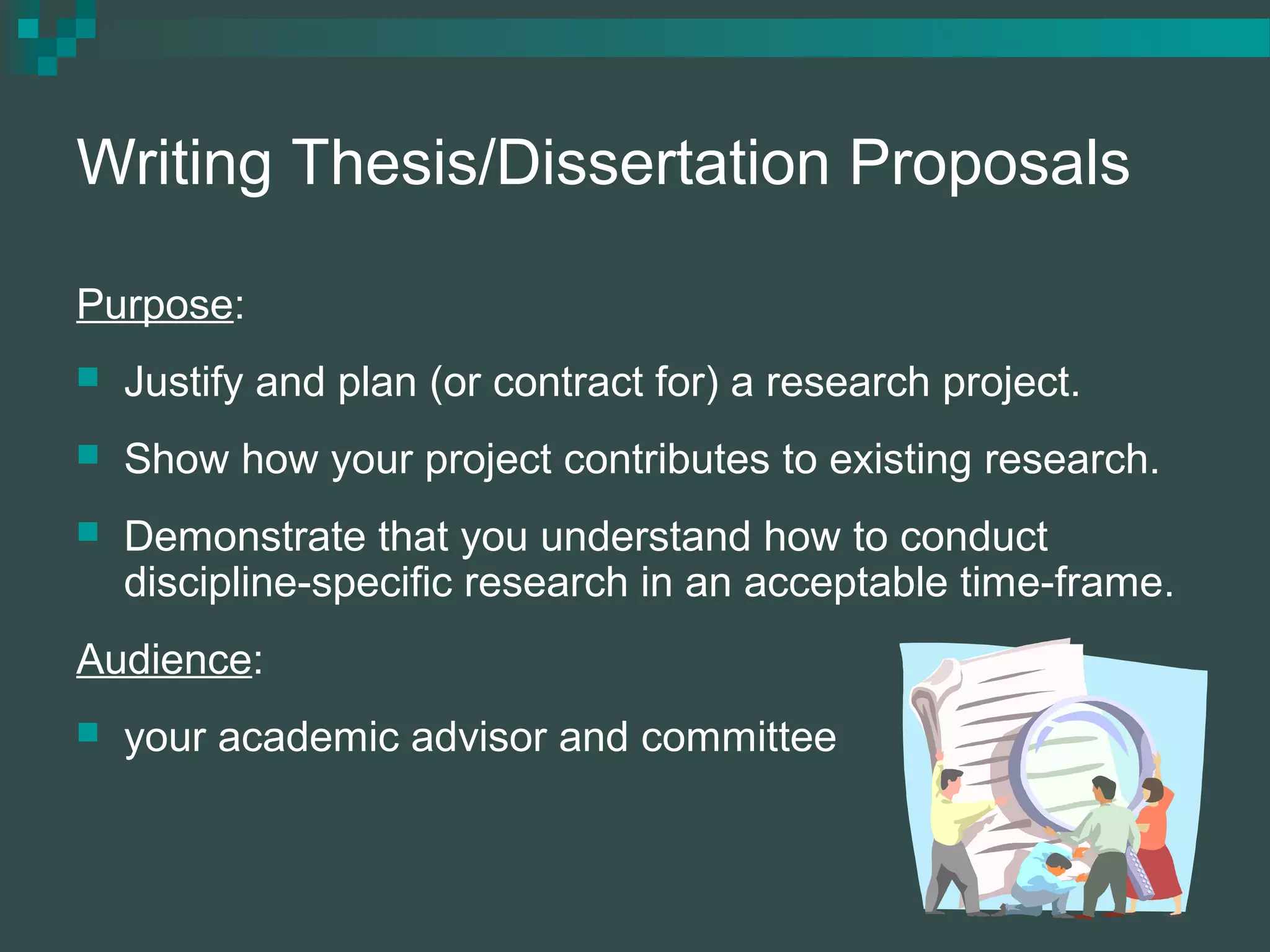 Writing Thesis/Dissertation Proposals
Purpose:
 Justify and plan (or contract for) a research project.
 Show how your project contributes to existing research.
 Demonstrate that you understand how to conduct
discipline-specific research in an acceptable time-frame.
Audience:
 your academic advisor and committee
 