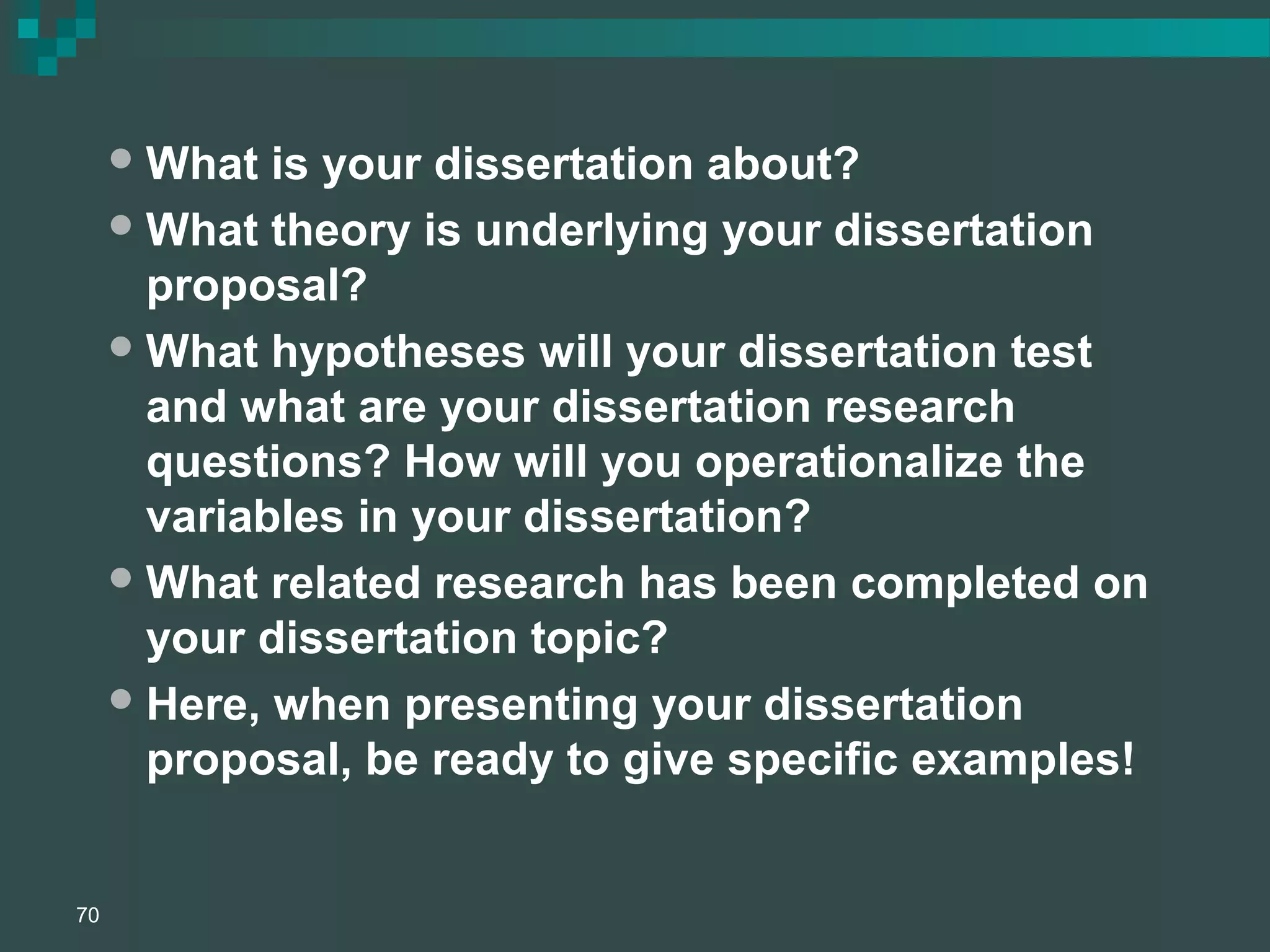What is your dissertation about?
What theory is underlying your dissertation
proposal?
What hypotheses will your dissertation test
and what are your dissertation research
questions? How will you operationalize the
variables in your dissertation?
What related research has been completed on
your dissertation topic?
Here, when presenting your dissertation
proposal, be ready to give specific examples!
70
 