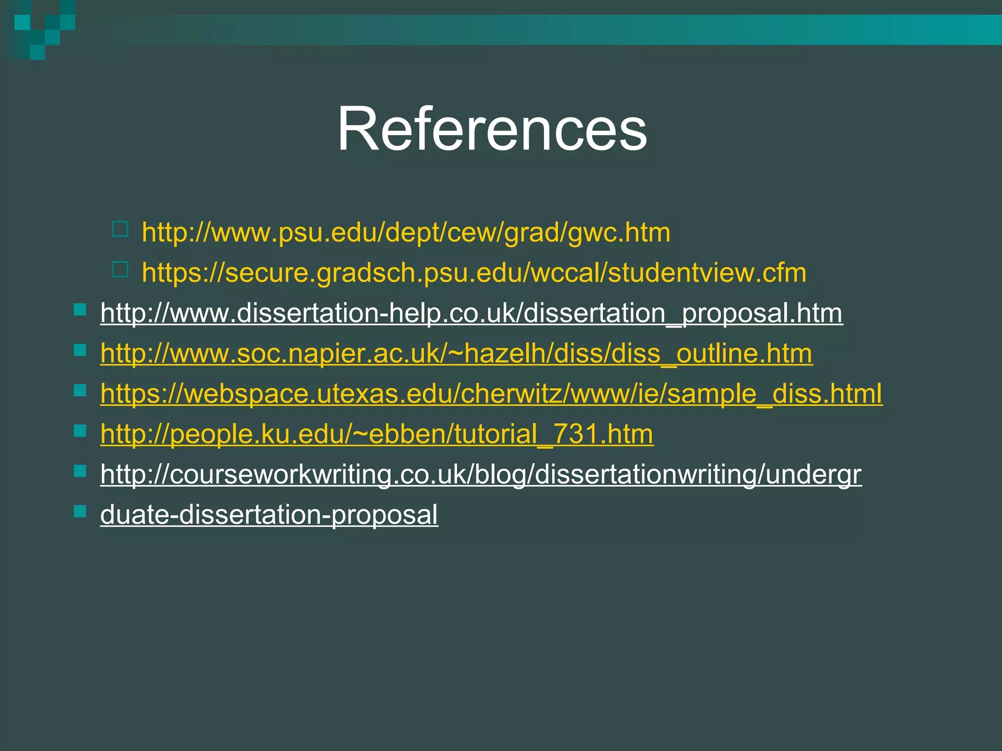 References
 http://www.psu.edu/dept/cew/grad/gwc.htm
 https://secure.gradsch.psu.edu/wccal/studentview.cfm
 http://www.dissertation-help.co.uk/dissertation_proposal.htm
 http://www.soc.napier.ac.uk/~hazelh/diss/diss_outline.htm
 https://webspace.utexas.edu/cherwitz/www/ie/sample_diss.html
 http://people.ku.edu/~ebben/tutorial_731.htm
 http://courseworkwriting.co.uk/blog/dissertationwriting/undergr
 duate-dissertation-proposal
 