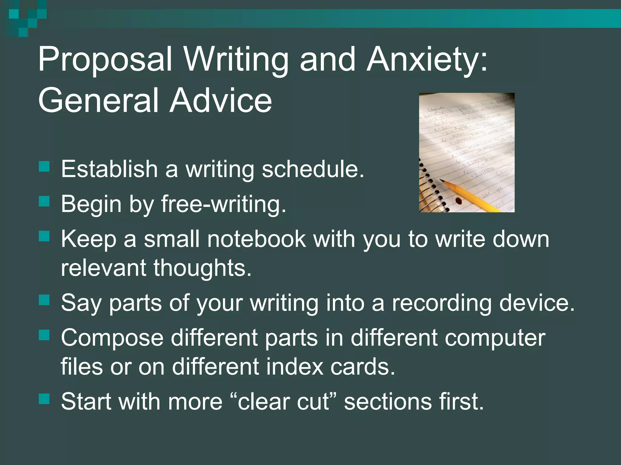 Proposal Writing and Anxiety:
General Advice
 Establish a writing schedule.
 Begin by free-writing.
 Keep a small notebook with you to write down
relevant thoughts.
 Say parts of your writing into a recording device.
 Compose different parts in different computer
files or on different index cards.
 Start with more “clear cut” sections first.
 
