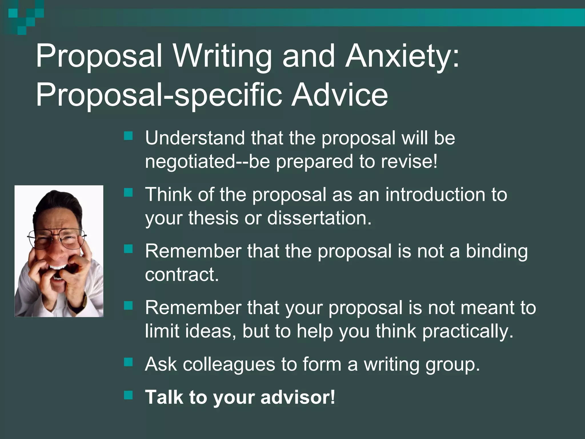 Proposal Writing and Anxiety:
Proposal-specific Advice
 Understand that the proposal will be
negotiated--be prepared to revise!
 Think of the proposal as an introduction to
your thesis or dissertation.
 Remember that the proposal is not a binding
contract.
 Remember that your proposal is not meant to
limit ideas, but to help you think practically.
 Ask colleagues to form a writing group.
 Talk to your advisor!
 