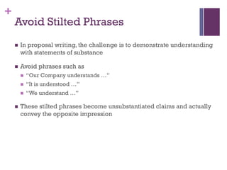 +
Avoid Stilted Phrases
n In proposal writing, the challenge is to demonstrate understanding
with statements of substance
n Avoid phrases such as
n “Our Company understands …”
n “It is understood …”
n “We understand …”
n These stilted phrases become unsubstantiated claims and actually
convey the opposite impression
 