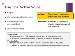 +
Active: Never pour hazardous
chemicals into the sink.
Passive: Hazardous chemicals
should never be poured
into the sink.
Use The Active Voice
n Simpler
n More direct and believable
n More forceful and
self-confident
n Usually less wordy
Active Voice:
When the structure of the sentence has the actor in front of the action
• Australian companies manufacture millions of precision machine tools
Passive Voice:
When the structure of the sentence has the receiver in front of the action
• Millions of precision machine tools are manufactured by Australian companies
 