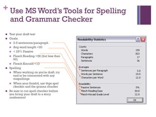 + Use MS Word’s Tools for Spelling
and Grammar Checker
n Test your draft text
n Goals:
n 2-5 sentences/paragraph
n Avg word length <20
n < 25% Passive
n Flesch Reading >58 (but less than
90)
n Flesch Kincaid <13
n Spelling
n When working on you're draft, try
nod to be concerned with any
mispellings
n When your finishd, uze thge spel
ckecker and the granna chucker
n Be sure to run spell checker before
you bring your draft to a story
conference!
 