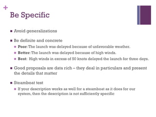 +
Be Specific
n Avoid generalizations
n Be definite and concrete
n Poor:The launch was delayed because of unfavorable weather.
n Better:The launch was delayed because of high winds.
n Best: High winds in excess of 50 knots delayed the launch for three days.
n Good proposals are data rich – they deal in particulars and present
the details that matter
n Steamboat test
n If your description works as well for a steamboat as it does for our
system, then the description is not sufficiently specific
 