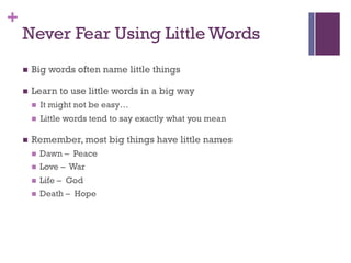 +
Never Fear Using Little Words
n Big words often name little things
n Learn to use little words in a big way
n It might not be easy…
n Little words tend to say exactly what you mean
n Remember, most big things have little names
n Dawn – Peace
n Love – War
n Life – God
n Death – Hope
 