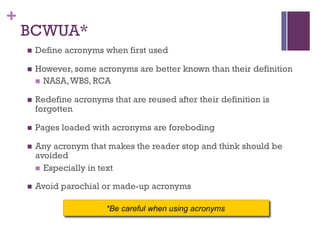 +
BCWUA*
n Define acronyms when first used
n However, some acronyms are better known than their definition
n NASA,WBS, RCA
n Redefine acronyms that are reused after their definition is
forgotten
n Pages loaded with acronyms are foreboding
n Any acronym that makes the reader stop and think should be
avoided
n Especially in text
n Avoid parochial or made-up acronyms
*Be careful when using acronyms
 
