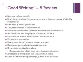 +
“Good Writing” – A Review
n Be more or less specific
n Don’t be redundant; don’t use more words than necessary; it’s highly
superfluous
n One should never generalize
n The passive voice is to be avoided
n Parenthetical remarks (however relevant) are unnecessary
n Avoid clichés like the plague. (They are old hat.)
n Prepositions are not words to end sentences with
n Employ the vernacular
n Foreign words and phrases are not apropos
n Eschew ampersands & abbreviations, etc.
n Understatement is always best
n Exaggeration is a billion times worse than understatement
n Analogies in writing are like feathers on a snake
n Even if a mixed metaphor sings, it should be derailed
 