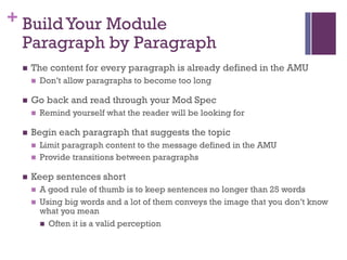 + BuildYour Module
Paragraph by Paragraph
n The content for every paragraph is already defined in the AMU
n Don’t allow paragraphs to become too long
n Go back and read through your Mod Spec
n Remind yourself what the reader will be looking for
n Begin each paragraph that suggests the topic
n Limit paragraph content to the message defined in the AMU
n Provide transitions between paragraphs
n Keep sentences short
n A good rule of thumb is to keep sentences no longer than 25 words
n Using big words and a lot of them conveys the image that you don’t know
what you mean
n Often it is a valid perception
 