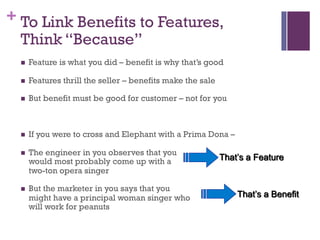 + To Link Benefits to Features,
Think “Because”
n Feature is what you did – benefit is why that’s good
n Features thrill the seller – benefits make the sale
n But benefit must be good for customer – not for you
n If you were to cross and Elephant with a Prima Dona –
n The engineer in you observes that you
would most probably come up with a
two-ton opera singer
n But the marketer in you says that you
might have a principal woman singer who
will work for peanuts
That’s a Feature
That’s a Benefit
 