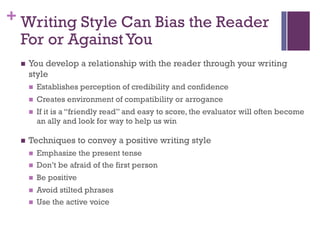 + Writing Style Can Bias the Reader
For or AgainstYou
n You develop a relationship with the reader through your writing
style
n Establishes perception of credibility and confidence
n Creates environment of compatibility or arrogance
n If it is a “friendly read” and easy to score, the evaluator will often become
an ally and look for way to help us win
n Techniques to convey a positive writing style
n Emphasize the present tense
n Don’t be afraid of the first person
n Be positive
n Avoid stilted phrases
n Use the active voice
 