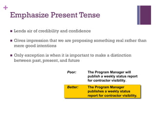 +
Poor: The Program Manager will
publish a weekly status report
for contractor visibility.
Better: The Program Manager
publishes a weekly status
report for contractor visibility.
Emphasize Present Tense
n Lends air of credibility and confidence
n Gives impression that we are proposing something real rather than
mere good intentions
n Only exception is when it is important to make a distinction
between past, present, and future
 