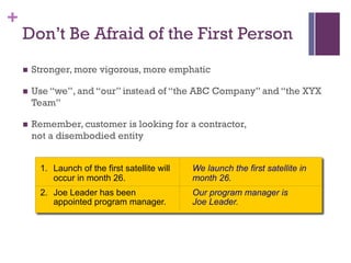 +
1. Launch of the first satellite will
occur in month 26.
2. Joe Leader has been
appointed program manager.
We launch the first satellite in
month 26.
Our program manager is
Joe Leader.
Don’t Be Afraid of the First Person
n Stronger, more vigorous, more emphatic
n Use “we”, and “our” instead of “the ABC Company” and “the XYX
Team”
n Remember, customer is looking for a contractor,
not a disembodied entity
 