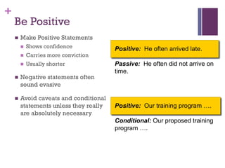 +
Positive: He often arrived late.
Passive: He often did not arrive on
time.
Be Positive
n Make Positive Statements
n Shows confidence
n Carries more conviction
n Usually shorter
n Negative statements often
sound evasive
n Avoid caveats and conditional
statements unless they really
are absolutely necessary
Positive: Our training program ….
Conditional: Our proposed training
program ….
 