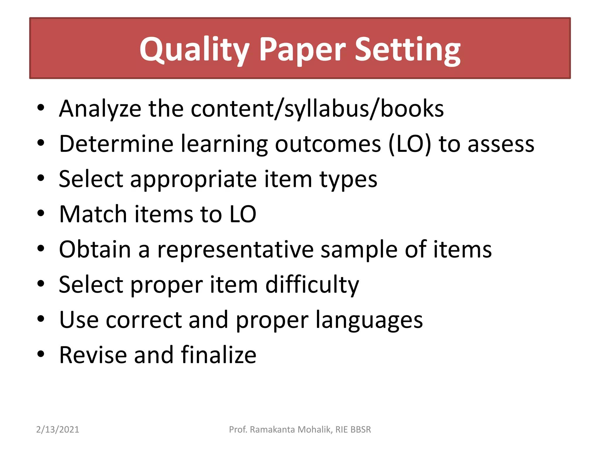 Quality Paper Setting
• Analyze the content/syllabus/books
• Determine learning outcomes (LO) to assess
• Select appropriate item types
• Match items to LO
• Obtain a representative sample of items
• Select proper item difficulty
• Use correct and proper languages
• Revise and finalize
2/13/2021 Prof. Ramakanta Mohalik, RIE BBSR