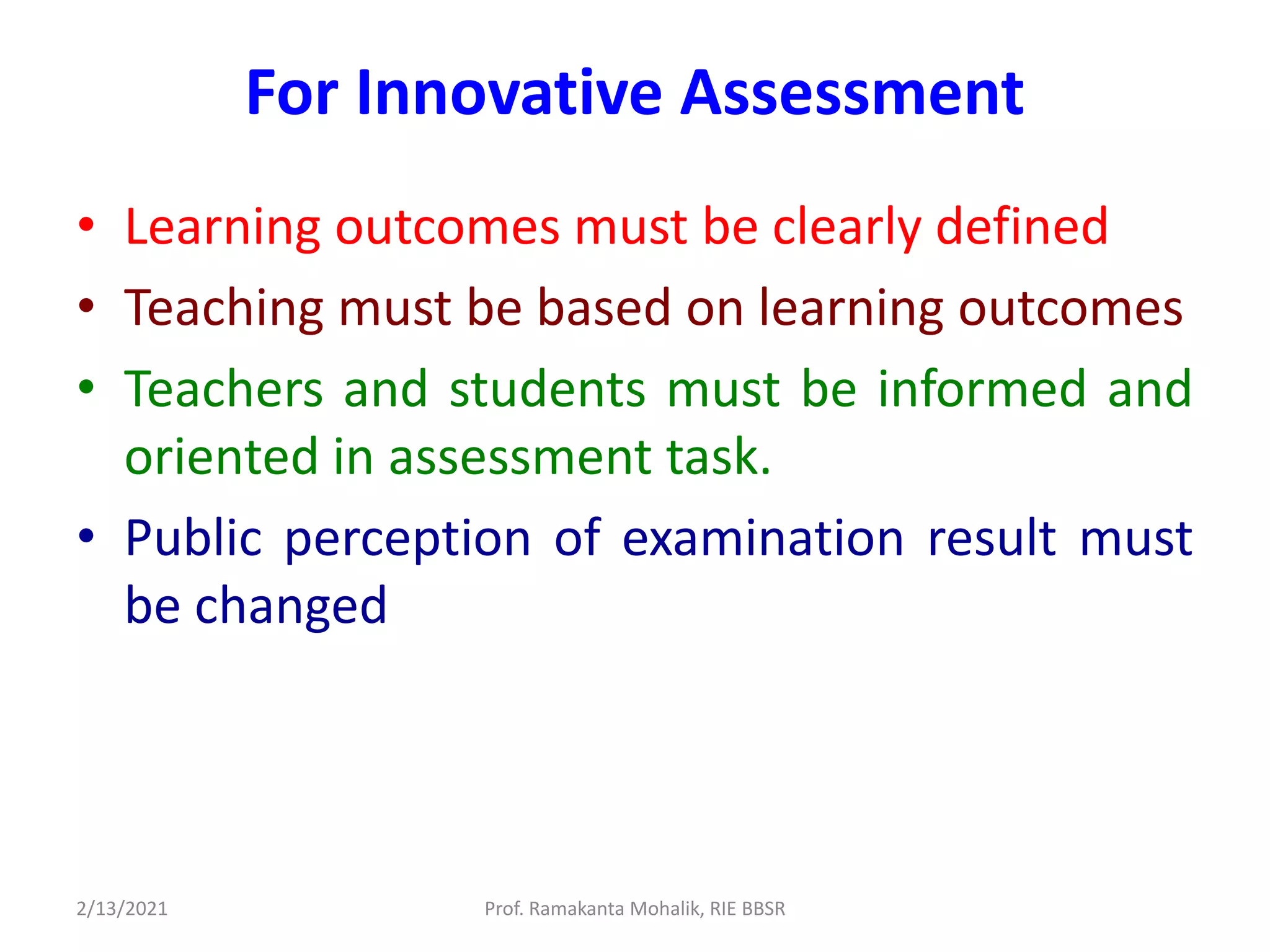 For Innovative Assessment
• Learning outcomes must be clearly defined
• Teaching must be based on learning outcomes
• Teachers and students must be informed and
oriented in assessment task.
• Public perception of examination result must
be changed
2/13/2021 Prof. Ramakanta Mohalik, RIE BBSR