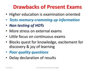 Drawbacks of Present Exams
• Higher education is examination oriented
• Tests memory-cramming up information
• Non testing of HOTs
• More stress on external exams
• Little focus on continuous exams
• Blocks quest for knowledge, excitement for
discovery & joy of learning
• Poor quality questions
• Delay declaration of results
2/13/2021 Prof. Ramakanta Mohalik, RIE BBSR