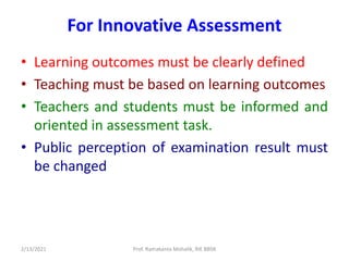 For Innovative Assessment
• Learning outcomes must be clearly defined
• Teaching must be based on learning outcomes
• Teachers and students must be informed and
oriented in assessment task.
• Public perception of examination result must
be changed
2/13/2021 Prof. Ramakanta Mohalik, RIE BBSR