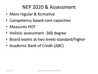 NEP 2020 & Assessment
• More regular & formative
• Competency based-core capacities
• Measures HOT
• Holistic assessment -360 degree
• Board exams at two levels-standard/higher
• Academic Bank of Credit (ABC)
2/13/2021 Prof. Ramakanta Mohalik, RIE BBSR
