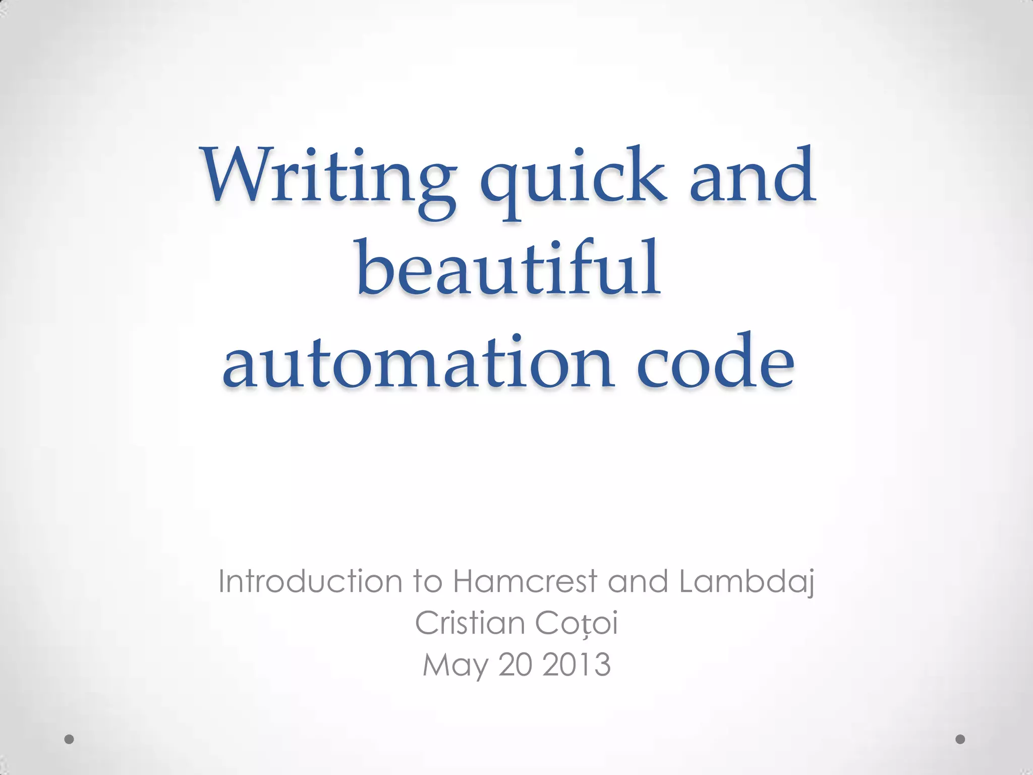 Writing quick and
beautiful
automation code
Introduction to Hamcrest and Lambdaj
Cristian Coțoi
May 20 2013
 