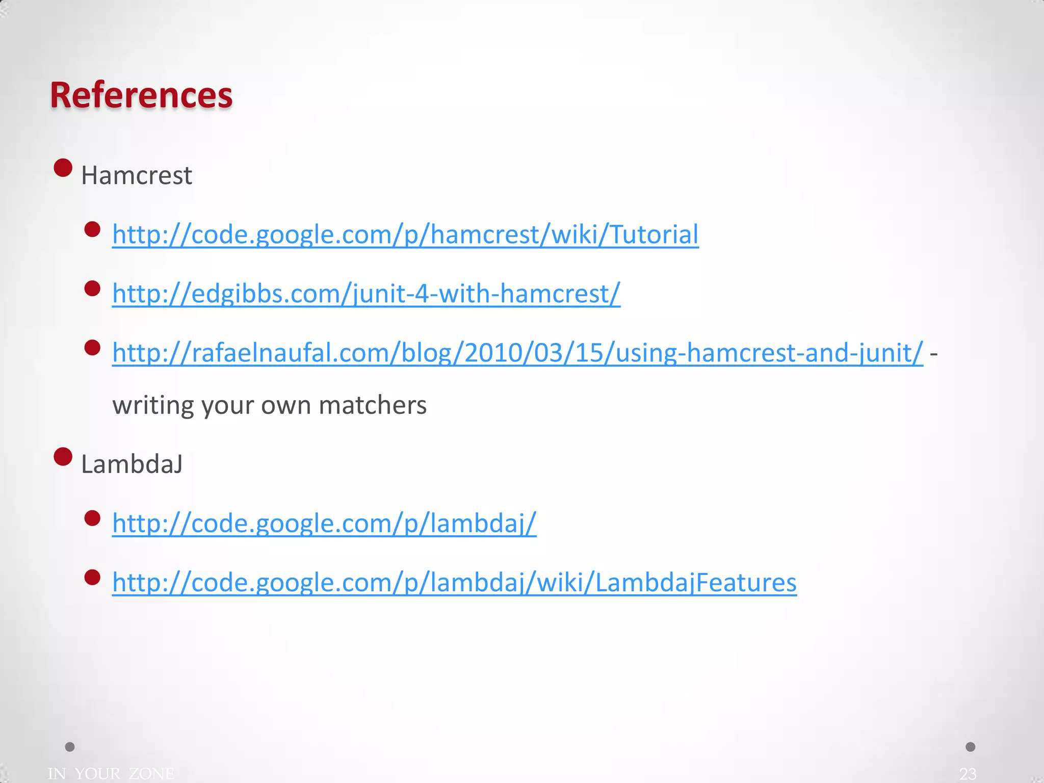 IN YOUR ZONE
References
23
•Hamcrest
• http://code.google.com/p/hamcrest/wiki/Tutorial
• http://edgibbs.com/junit-4-with-hamcrest/
• http://rafaelnaufal.com/blog/2010/03/15/using-hamcrest-and-junit/ -
writing your own matchers
•LambdaJ
• http://code.google.com/p/lambdaj/
• http://code.google.com/p/lambdaj/wiki/LambdajFeatures
 