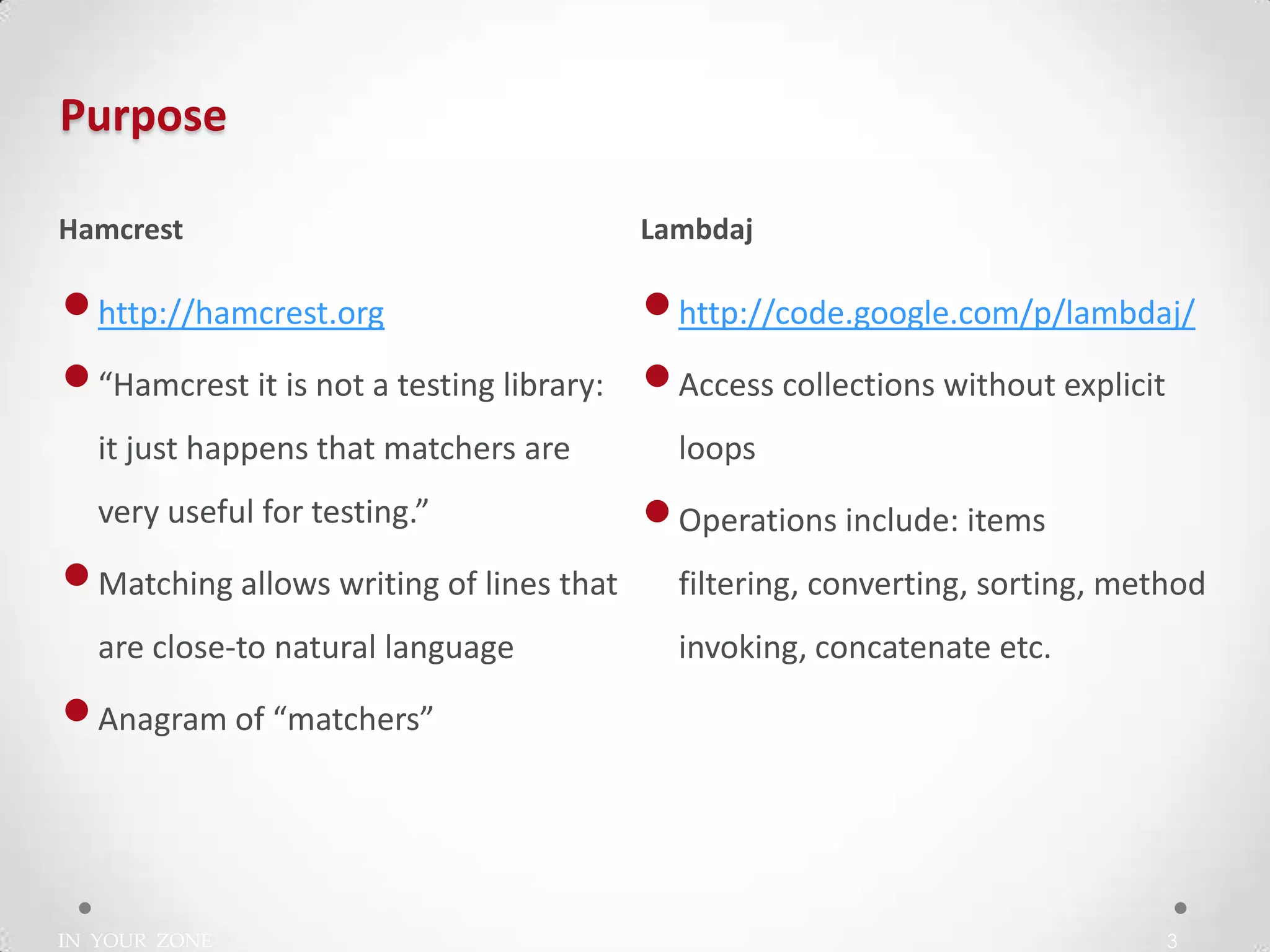 IN YOUR ZONE
Purpose
3
•http://hamcrest.org
•“Hamcrest it is not a testing library:
it just happens that matchers are
very useful for testing.”
•Matching allows writing of lines that
are close-to natural language
•Anagram of “matchers”
•http://code.google.com/p/lambdaj/
•Access collections without explicit
loops
•Operations include: items
filtering, converting, sorting, method
invoking, concatenate etc.
Hamcrest Lambdaj
 