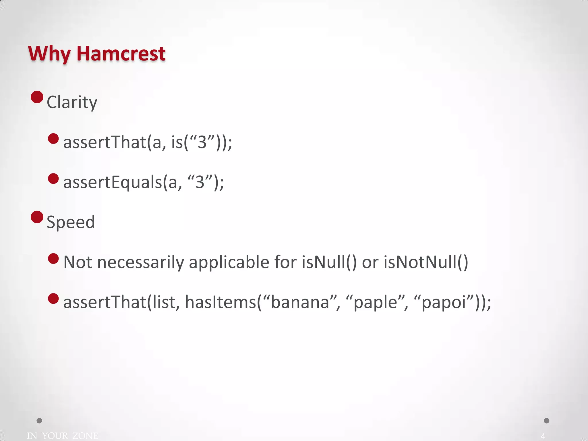 IN YOUR ZONE
Why Hamcrest
4
•Clarity
•assertThat(a, is(“3”));
•assertEquals(a, “3”);
•Speed
•Not necessarily applicable for isNull() or isNotNull()
•assertThat(list, hasItems(“banana”, “paple”, “papoi”));
 