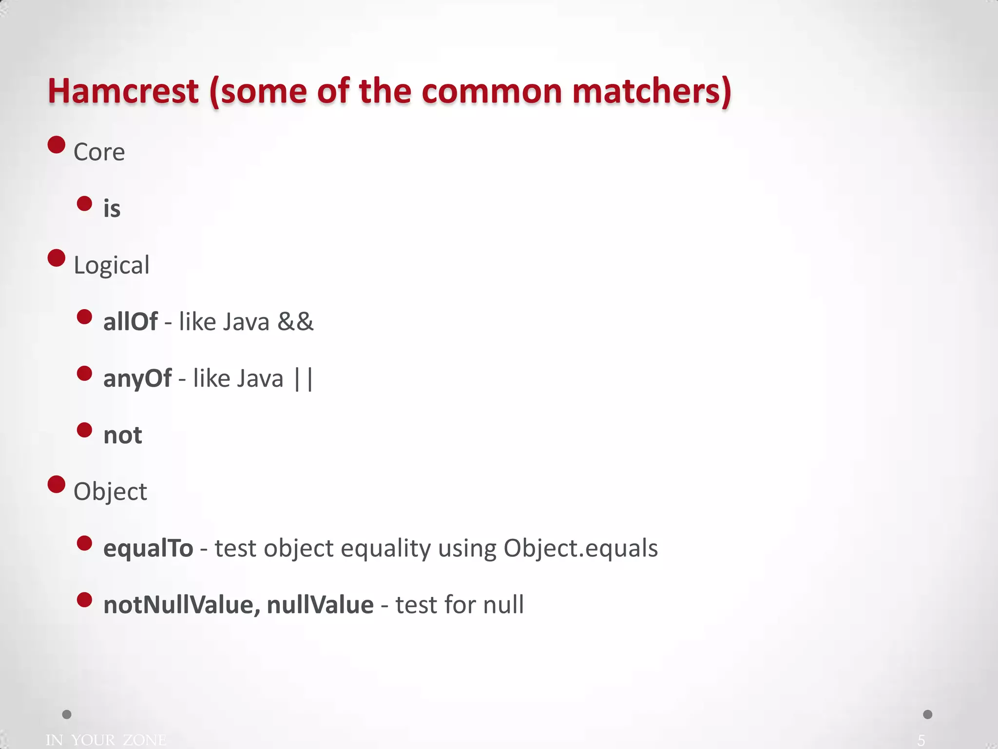 IN YOUR ZONE
Hamcrest (some of the common matchers)
5
•Core
• is
•Logical
• allOf - like Java &&
• anyOf - like Java ||
• not
•Object
• equalTo - test object equality using Object.equals
• notNullValue, nullValue - test for null
 