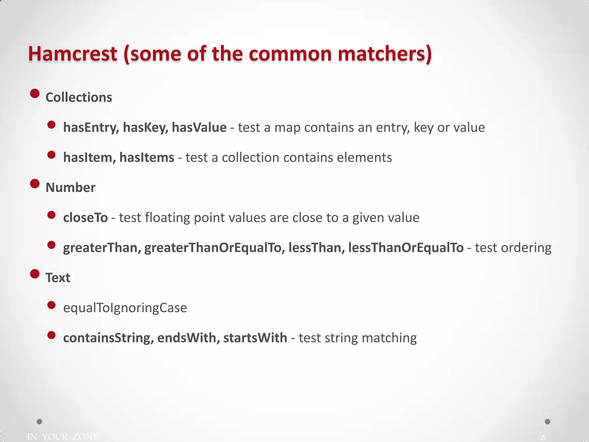 IN YOUR ZONE
Hamcrest (some of the common matchers)
6
•Collections
• hasEntry, hasKey, hasValue - test a map contains an entry, key or value
• hasItem, hasItems - test a collection contains elements
•Number
• closeTo - test floating point values are close to a given value
• greaterThan, greaterThanOrEqualTo, lessThan, lessThanOrEqualTo - test ordering
•Text
• equalToIgnoringCase
• containsString, endsWith, startsWith - test string matching
 