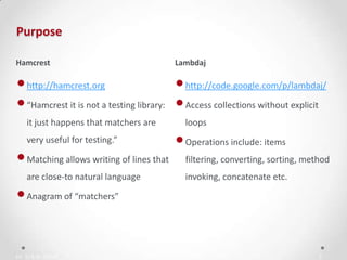 IN YOUR ZONE
Purpose
3
•http://hamcrest.org
•“Hamcrest it is not a testing library:
it just happens that matchers are
very useful for testing.”
•Matching allows writing of lines that
are close-to natural language
•Anagram of “matchers”
•http://code.google.com/p/lambdaj/
•Access collections without explicit
loops
•Operations include: items
filtering, converting, sorting, method
invoking, concatenate etc.
Hamcrest Lambdaj
 