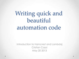 Writing quick and
beautiful
automation code
Introduction to Hamcrest and Lambdaj
Cristian Coțoi
May 20 2013
 