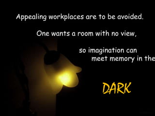 Appealing workplaces are to be avoided.

      One wants a room with no view,

                   so imagination can
                       meet memory in the



                          DARK
 