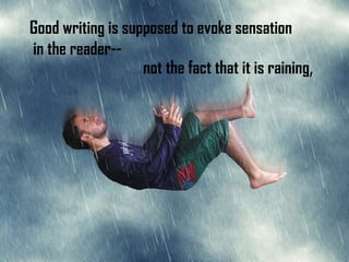 Good writing is supposed to evoke sensation
in the reader--
                   not the fact that it is raining,
 