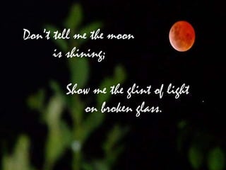 Don’t tell me the moon
      is shining;

        Show me the glint of light
           on broken glass.
 