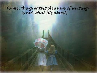To me, the greatest pleasure of writing
       is not what it’s about,
 