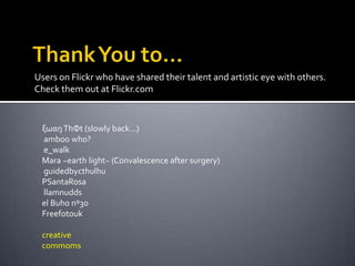 Users on Flickr who have shared their talent and artistic eye with others.
Check them out at Flickr.com


 ξωαŋ ThΦt (slowly back...)
 amboo who?
 e_walk
 Mara ~earth light~ (Convalescence after surgery)
 guidedbycthulhu
 PSantaRosa
 llamnudds
 el Buho nº30
 Freefotouk

 creative
 commoms
 